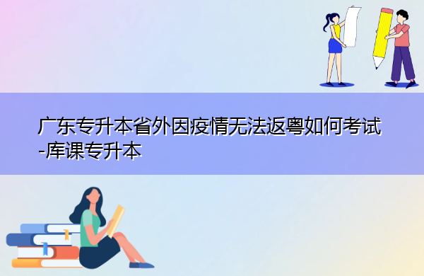 广东专升本省外因疫情无法返粤如何考试 广东专升本省外因疫情无法返粤如何考试