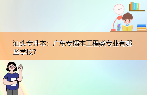 汕头专升本：广东专插本工程类专业有哪些学校？