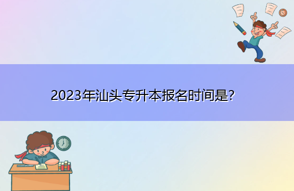 2023年汕头专升本报名时间是？