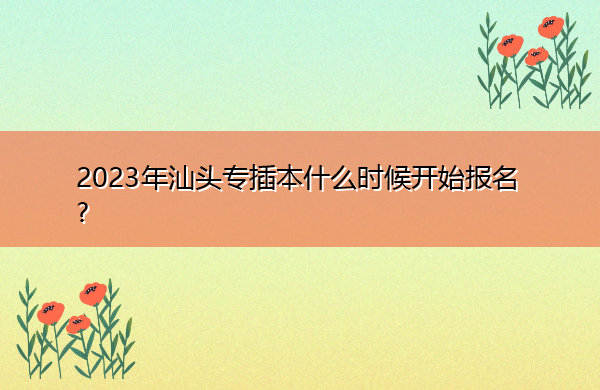 2023年汕头专插本什么时候开始报名? 2023年汕头专插本什么时候开始报名?
