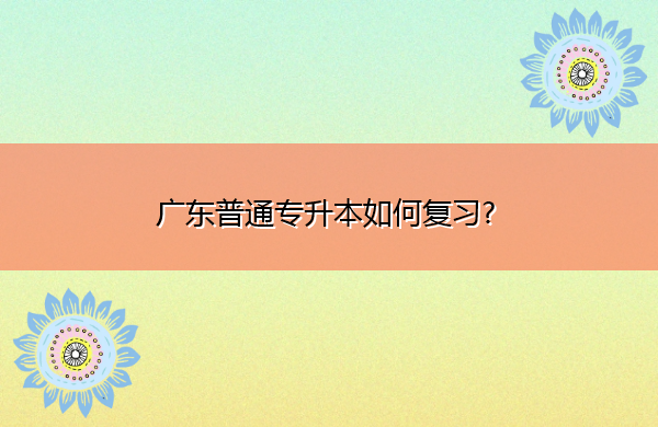 广东普通专升本如何复习? 广东普通专升本如何复习?
