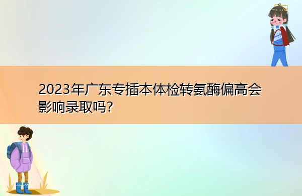 2023年广东专插本体检转氨酶偏高会影响录取吗？