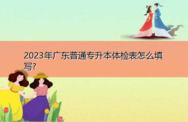 2023年广东普通专升本体检表怎么填写? 2023年广东普通专升本体检表怎么填写?