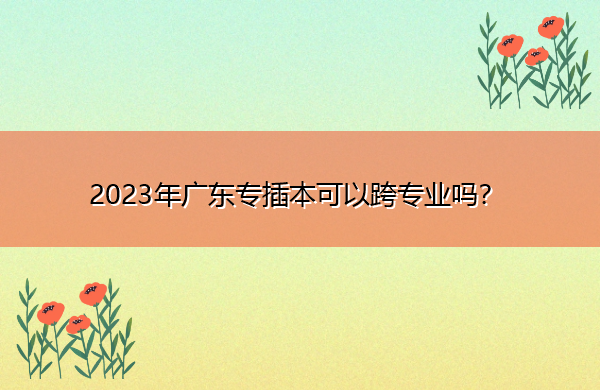 2023年广东专插本可以跨专业吗? 2023年广东专插本可以跨专业吗?