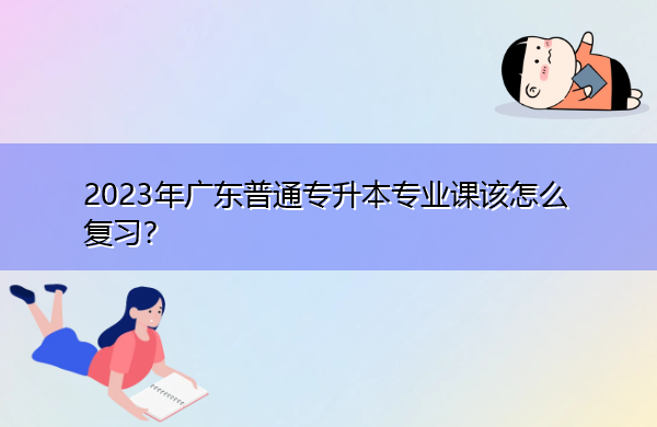 2023年广东普通专升本专业课该怎么复习? 2023年广东普通专升本专业课该怎么复习?
