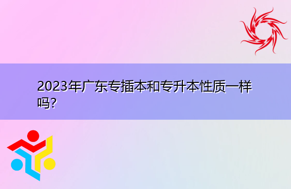 2023年广东专插本和专升本性质一样吗? 2023年广东专插本和专升本性质一样吗?