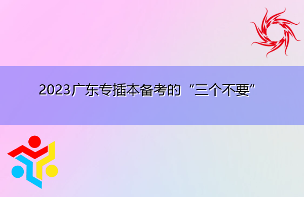 2023广东专插本备考的“三个不要” 2023广东专插本备考的“三个不要”