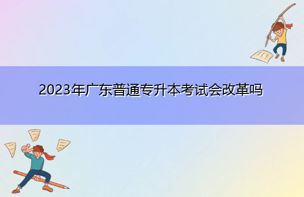 2023年广东普通专升本考试会改革吗 2023年广东普通专升本考试会改革吗