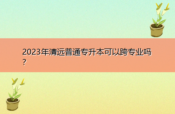 2023年清远普通专升本可以跨专业吗? 2023年清远普通专升本可以跨专业吗?