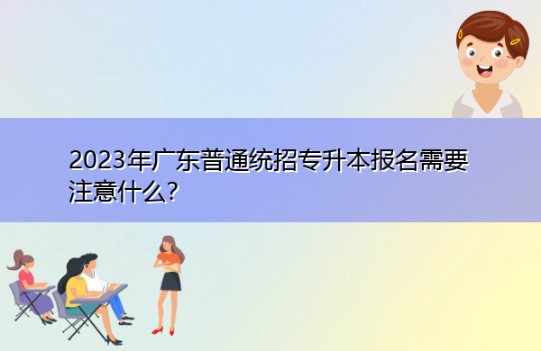 2023年广东普通统招专升本报名需要注意什么? 2023年广东普通统招专升本报名需要注意什么?