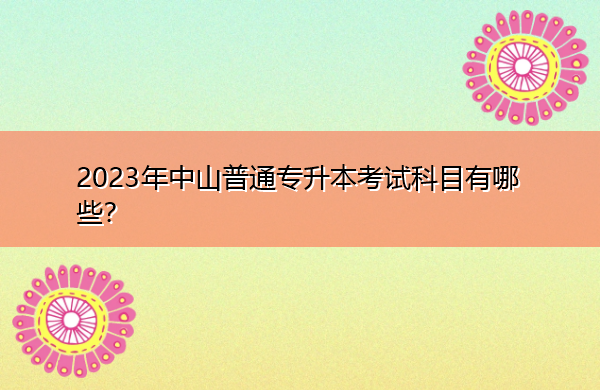 2023年中山普通专升本考试科目有哪些? 2023年中山普通专升本考试科目有哪些?