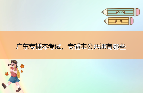 广东专插本考试,专插本公共课有哪些 广东专插本考试,专插本公共课有哪些