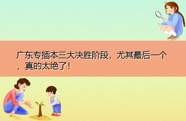 广东专插本三大决胜阶段,尤其最后一个,真的太绝了! 广东专插本三大决胜阶段,尤其最后一个,真的太绝了!