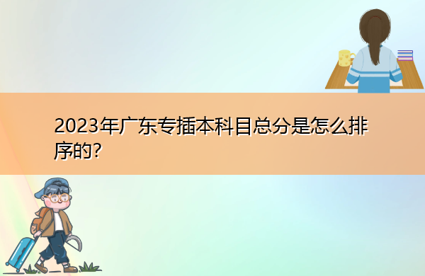 2023年广东专插本科目总分是怎么排序的? 2023年广东专插本科目总分是怎么排序的?