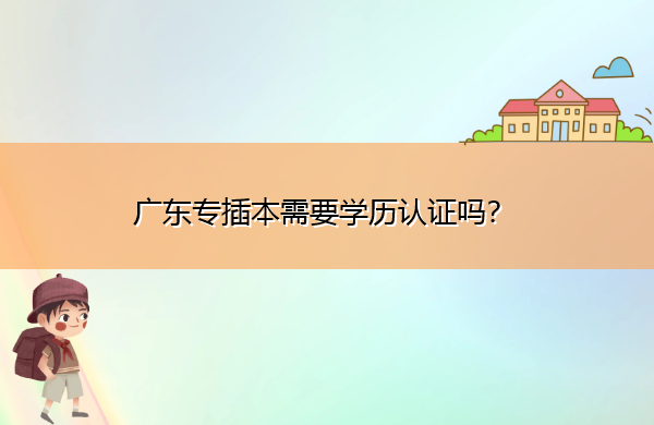 广东专插本需要学历认证吗? 广东专插本需要学历认证吗?