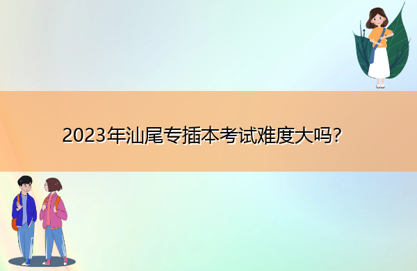 2023年汕尾专插本考试难度大吗? 2023年汕尾专插本考试难度大吗?