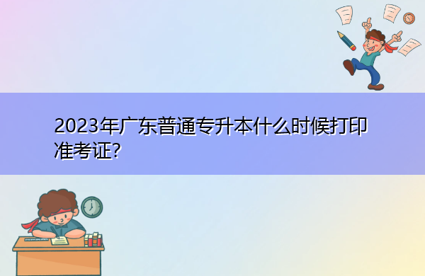 2023年广东普通专升本什么时候打印准考证? 2023年广东普通专升本什么时候打印准考证?