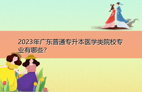 2023年广东普通专升本医学类院校专业有哪些? 2023年广东普通专升本医学类院校专业有哪些?