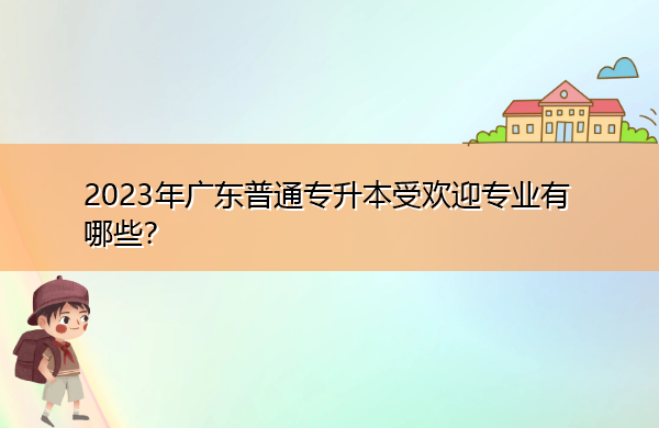 2023年广东普通专升本受欢迎专业有哪些? 2023年广东普通专升本受欢迎专业有哪些?