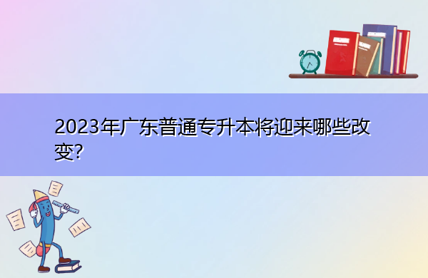 2023年广东普通专升本将迎来哪些改变? 2023年广东普通专升本将迎来哪些改变?