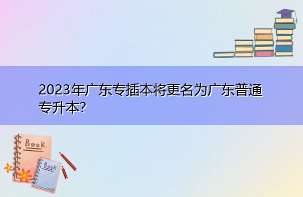 2023年广东专插本将更名为广东普通专升本? 2023年广东专插本将更名为广东普通专升本?