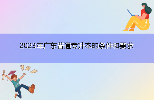 2023年广东普通专升本的条件和要求 2023年广东普通专升本的条件和要求