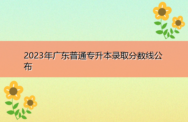 2023年广东普通专升本录取分数线公布 2023年广东普通专升本录取分数线公布