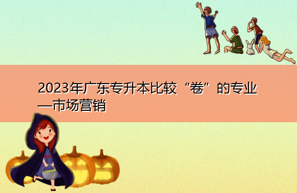2023年广东专升本比较“卷”的专业—市场营销 2023年广东专升本比较“卷”的专业—市场营销