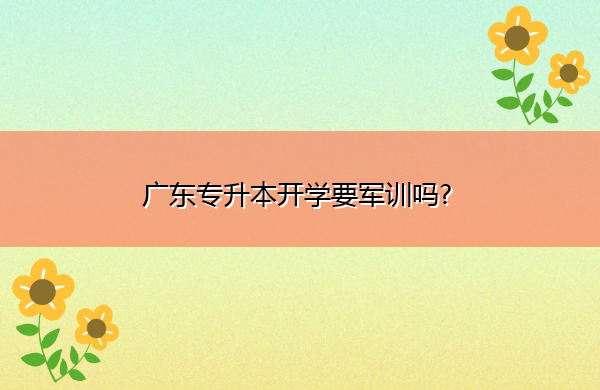 广东专升本开学要军训吗? 广东专升本开学要军训吗?