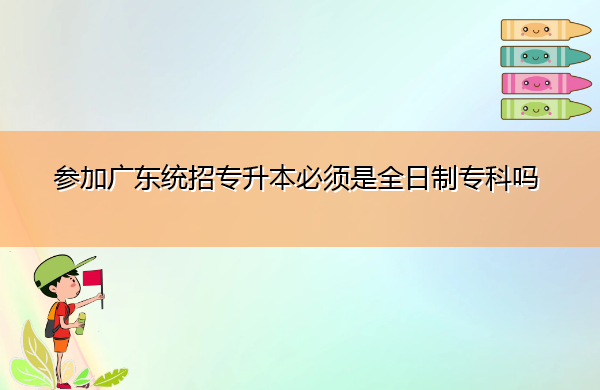 参加广东统招专升本必须是全日制专科吗 参加广东统招专升本必须是全日制专科吗