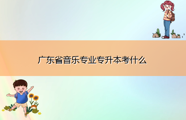广东省音乐专业专升本考什么 广东省音乐专业专升本考什么