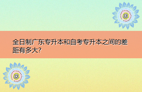 全日制广东专升本和自考专升本之间的差距有多大？