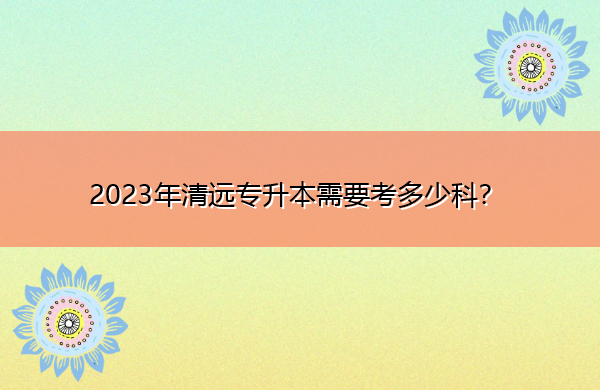 2023年清远专升本需要考多少科? 2023年清远专升本需要考多少科?