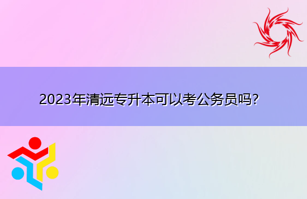 2023年清远专升本可以考公务员吗? 2023年清远专升本可以考公务员吗?
