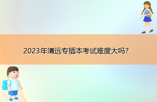 2023年清远专插本考试难度大吗？