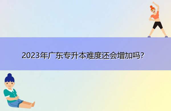 2023年广东专升本难度还会增加吗? 2023年广东专升本难度还会增加吗?