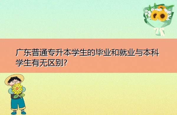 广东普通专升本学生的毕业和就业与本科学生有无区别? 广东普通专升本学生的毕业和就业与本科学生有无区别?