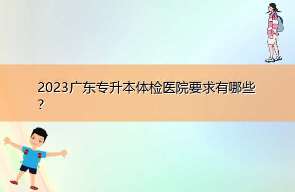 2023广东专升本体检医院要求有哪些? 2023广东专升本体检医院要求有哪些?