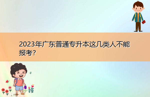 2023年广东普通专升本这几类人不能报考? 2023年广东普通专升本这几类人不能报考?