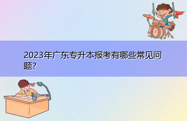 2023年广东专升本报考有哪些常见问题？