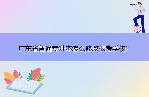 广东省普通专升本怎么修改报考学校? 广东省普通专升本怎么修改报考学校?