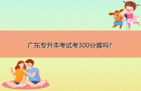 广东专升本考试考300分难吗? 广东专升本考试考300分难吗?