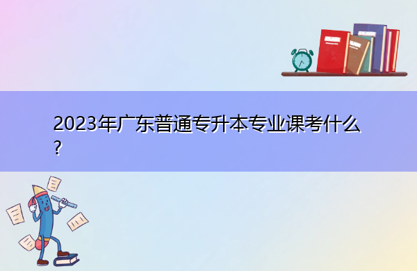 2023年广东普通专升本专业课考什么? 2023年广东普通专升本专业课考什么?