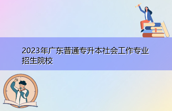 2023年广东普通专升本社会工作专业招生院校 2023年广东普通专升本社会工作专业招生院校