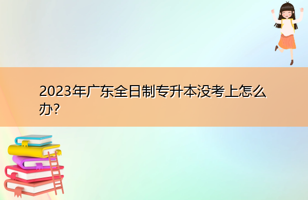 2023年广东全日制专升本没考上怎么办？