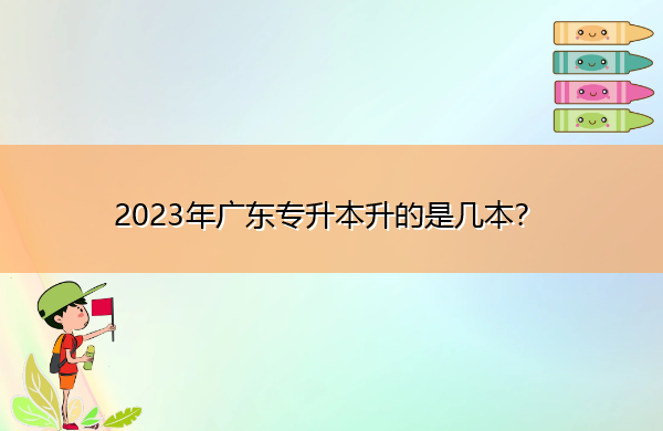 2023年广东专升本升的是几本? 2023年广东专升本升的是几本?