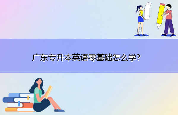 广东专升本英语零基础怎么学? 广东专升本英语零基础怎么学?