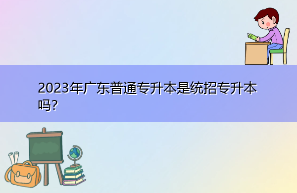 2023年广东普通专升本是统招专升本吗? 2023年广东普通专升本是统招专升本吗?