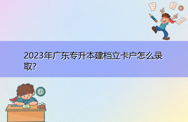 2023年广东专升本建档立卡户怎么录取? 2023年广东专升本建档立卡户怎么录取?