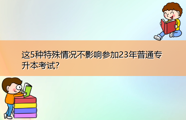 这5种特殊情况不影响参加23年普通专升本考试? 这5种特殊情况不影响参加23年普通专升本考试?
